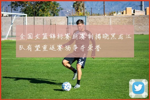 全国女篮锦标赛新赛制揭晓黑龙江队有望重返赛场争夺荣誉