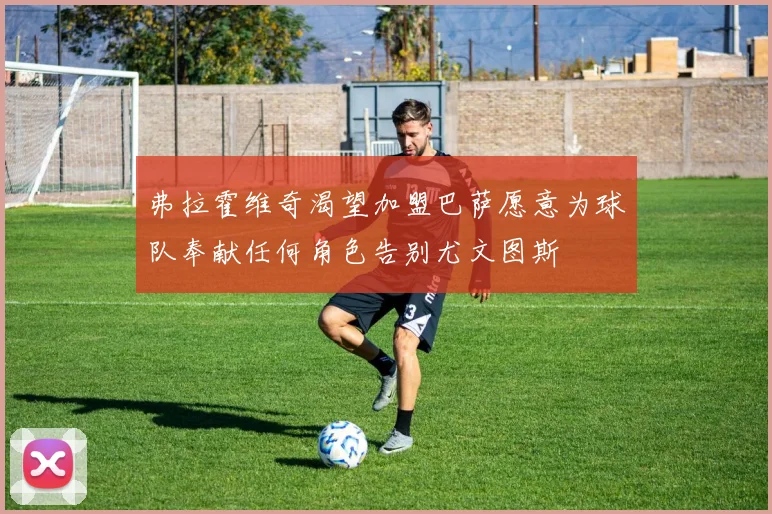 弗拉霍维奇渴望加盟巴萨愿意为球队奉献任何角色告别尤文图斯