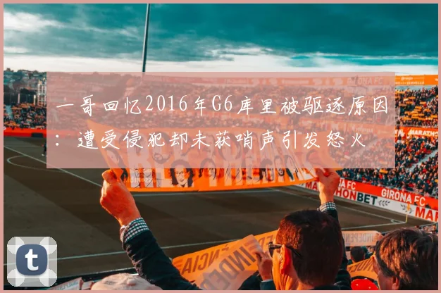 一哥回忆2016年G6库里被驱逐原因：遭受侵犯却未获哨声引发怒火