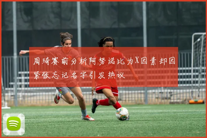 周琦赛前分析阿努诺比为X因素却因紧张忘记名字引发热议