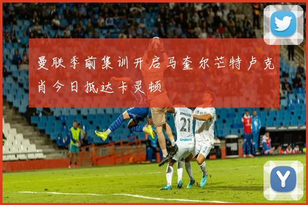 曼联季前集训开启马奎尔芒特卢克肖今日抵达卡灵顿
