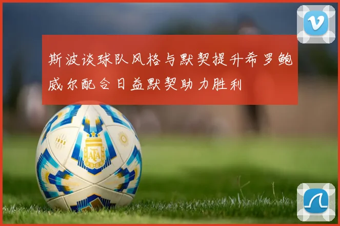 斯波谈球队风格与默契提升希罗鲍威尔配合日益默契助力胜利