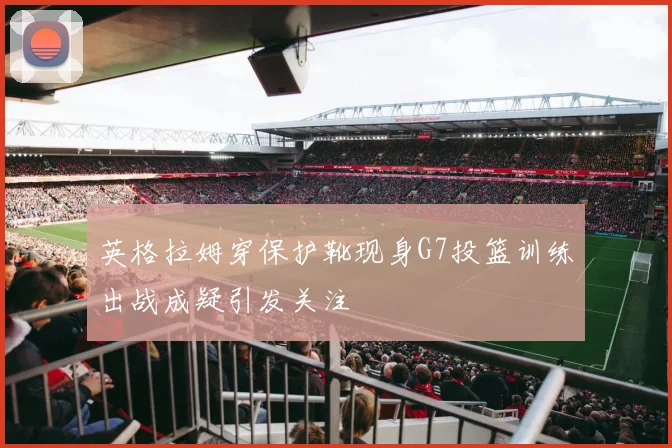 英格拉姆穿保护靴现身G7投篮训练出战成疑引发关注