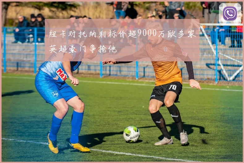 纽卡对托纳利标价超9000万欧多家英超豪门争抢他