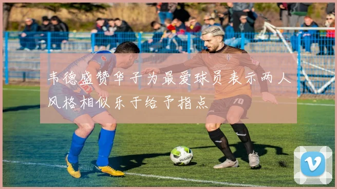 韦德盛赞华子为最爱球员表示两人风格相似乐于给予指点