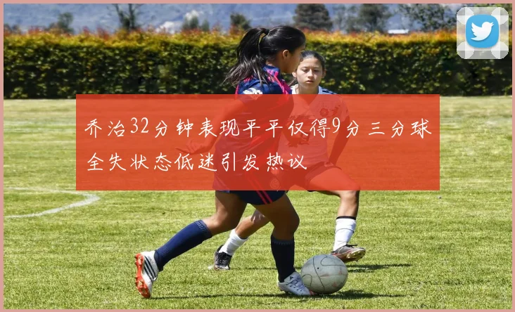 乔治32分钟表现平平仅得9分三分球全失状态低迷引发热议