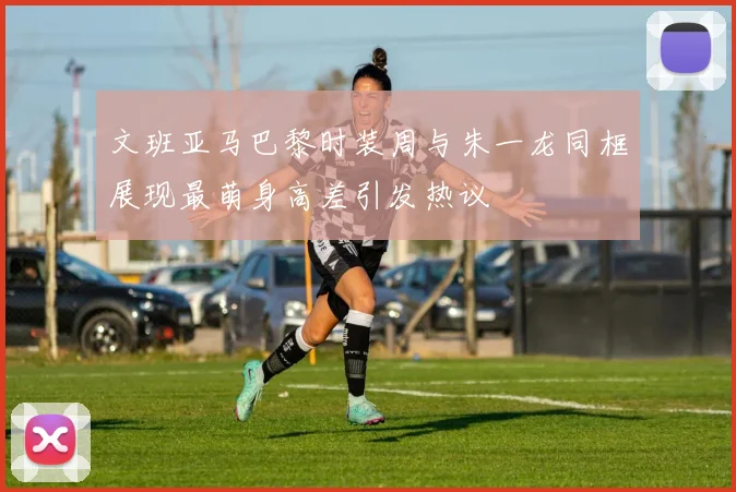 文班亚马巴黎时装周与朱一龙同框展现最萌身高差引发热议