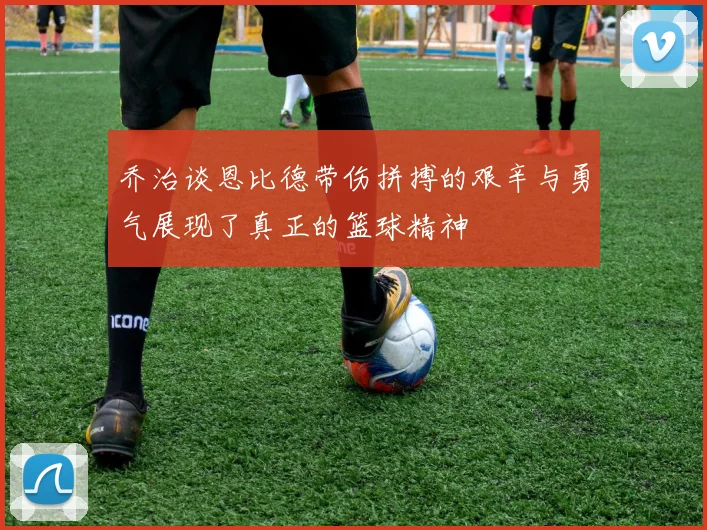 乔治谈恩比德带伤拼搏的艰辛与勇气展现了真正的篮球精神