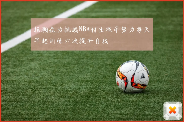 杨瀚森为挑战NBA付出艰辛努力每天早起训练六次提升自我
