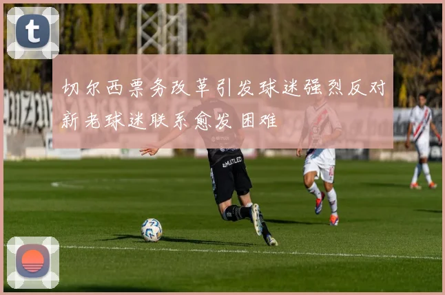 切尔西票务改革引发球迷强烈反对新老球迷联系愈发困难