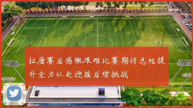 拉唐赛后感慨艰难比赛期待总结提升全力以赴迎接后续挑战