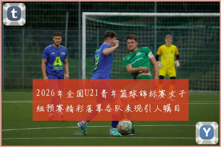 2026年全国U21青年篮球锦标赛女子组预赛精彩落幕各队表现引人瞩目