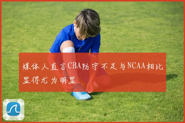 媒体人直言CBA防守不足与NCAA相比显得尤为明显