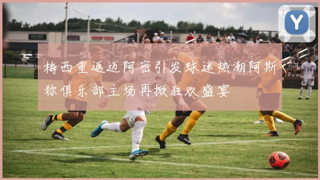 梅西重返迈阿密引发球迷热潮阿斯称俱乐部主场再掀狂欢盛宴