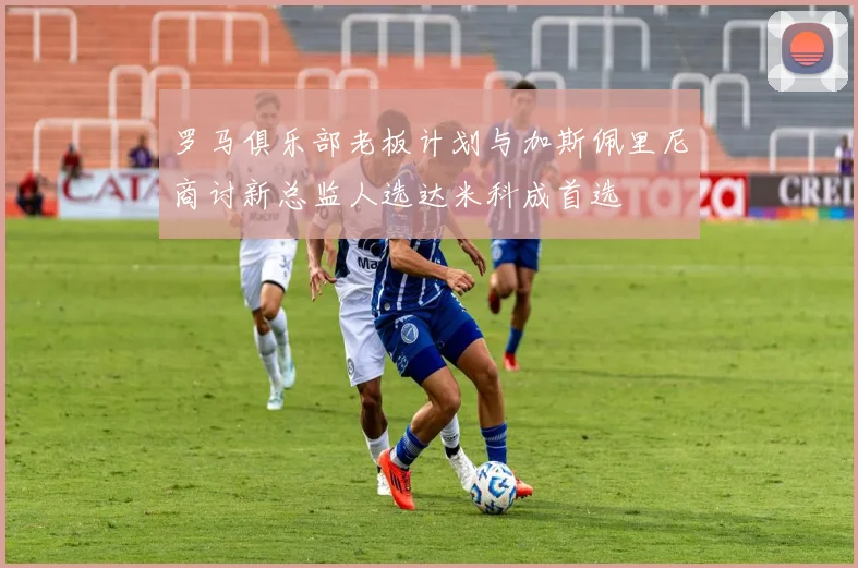 罗马俱乐部老板计划与加斯佩里尼商讨新总监人选达米科成首选