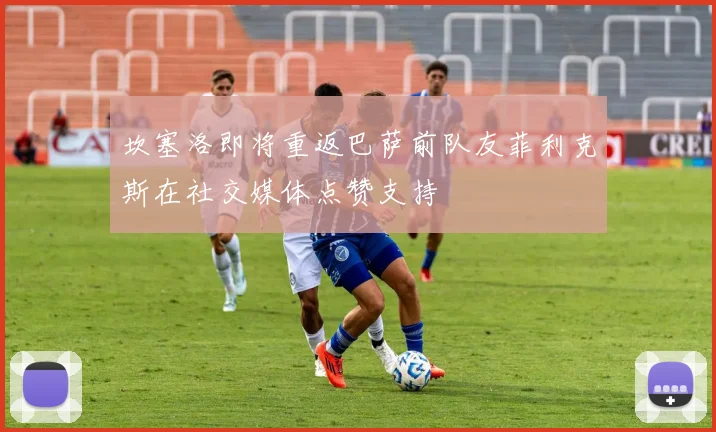 坎塞洛即将重返巴萨前队友菲利克斯在社交媒体点赞支持