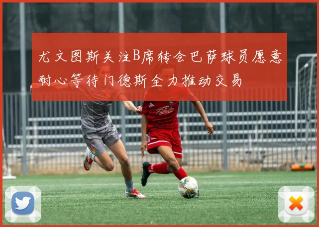 尤文图斯关注B席转会巴萨球员愿意耐心等待门德斯全力推动交易