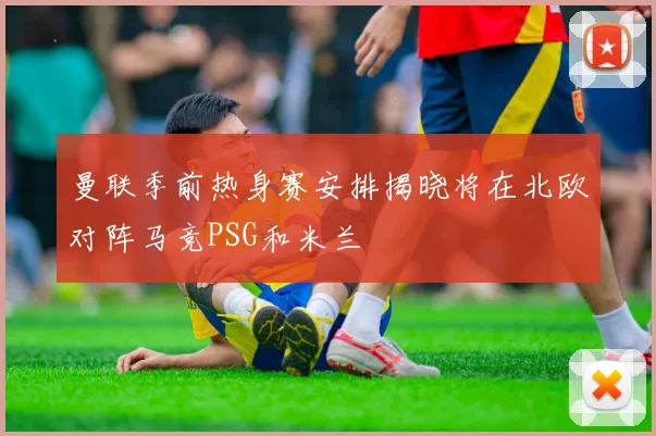 曼联季前热身赛安排揭晓将在北欧对阵马竞PSG和米兰