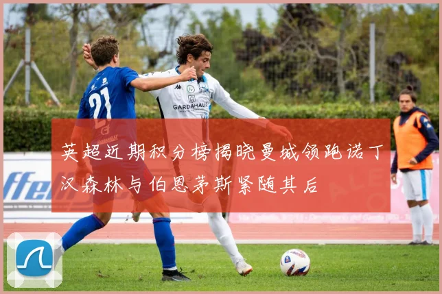 英超近期积分榜揭晓曼城领跑诺丁汉森林与伯恩茅斯紧随其后