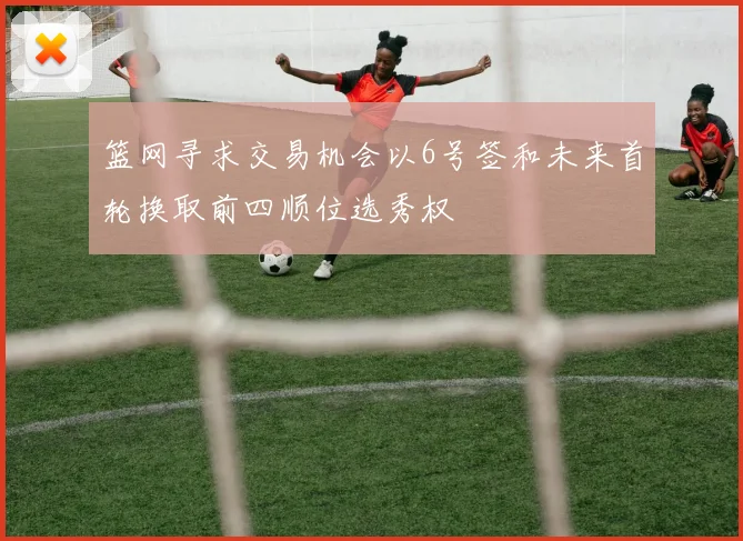 篮网寻求交易机会以6号签和未来首轮换取前四顺位选秀权