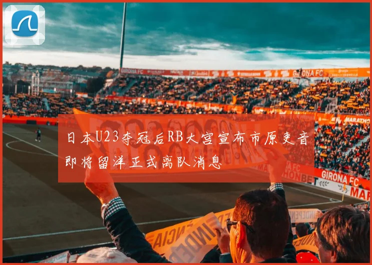 日本U23夺冠后RB大宫宣布市原吏音即将留洋正式离队消息