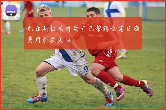 巴尔科拉或将离开巴黎转会需巨额费用引发关注