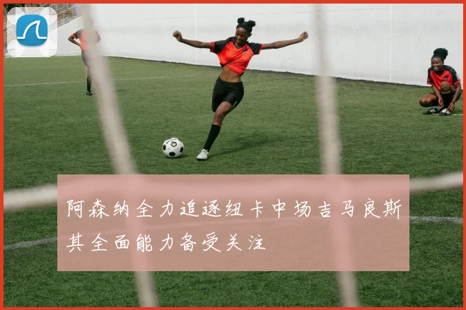 阿森纳全力追逐纽卡中场吉马良斯其全面能力备受关注