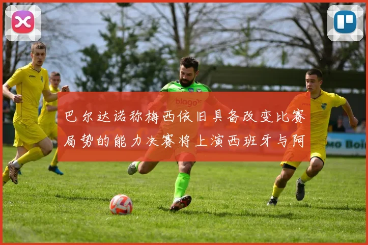 巴尔达诺称梅西依旧具备改变比赛局势的能力决赛将上演西班牙与阿根廷的对决